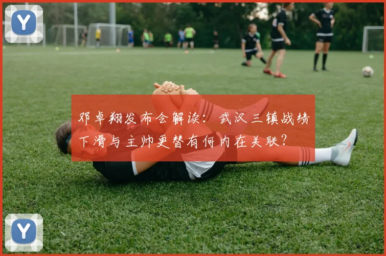 邓卓翔发布会解读：武汉三镇战绩下滑与主帅更替有何内在关联？
