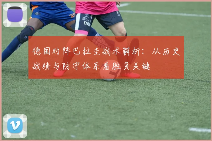德国对阵巴拉圭战术解析:从历史战绩与防守体系看胜负关键