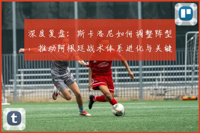 深度复盘：斯卡洛尼如何调整阵型，推动阿根廷战术体系进化与关键比赛制胜