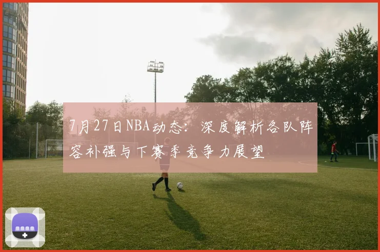 7月27日NBA动态：深度解析各队阵容补强与下赛季竞争力展望