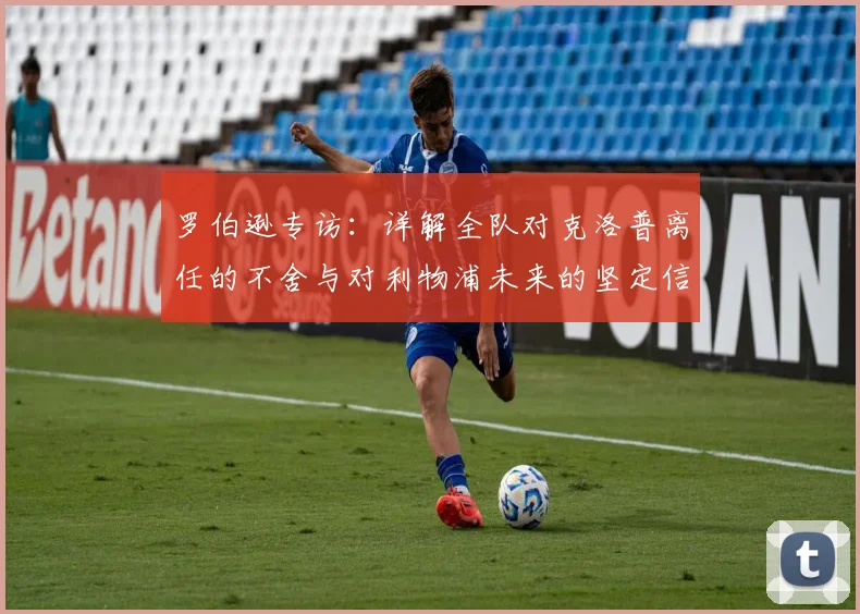 罗伯逊专访：详解全队对克洛普离任的不舍与对利物浦未来的坚定信心