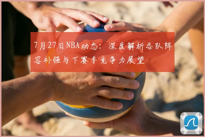 7月27日NBA动态：深度解析各队阵容补强与下赛季竞争力展望