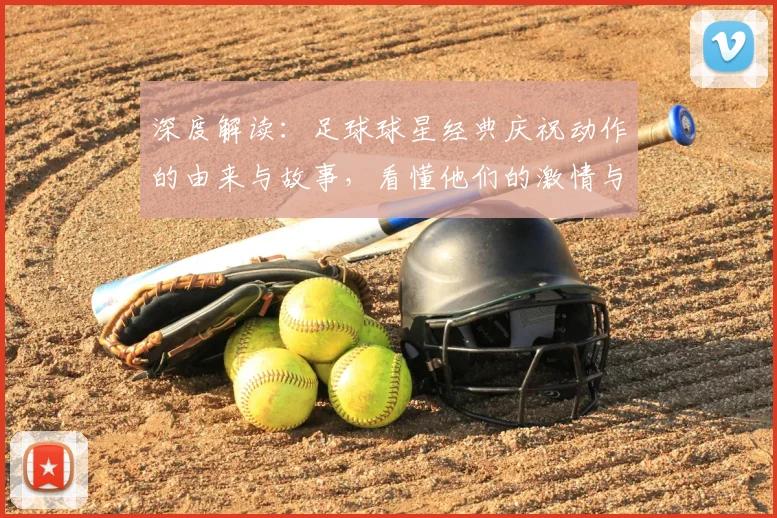 深度解读：足球球星经典庆祝动作的由来与故事，看懂他们的激情与宣言